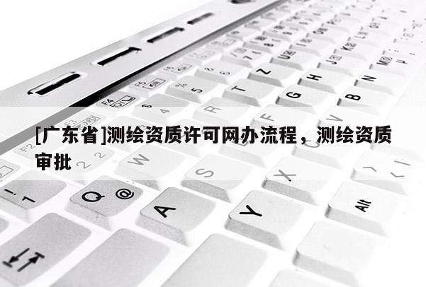 [广东省]测绘资质许可网办流程，测绘资质审批