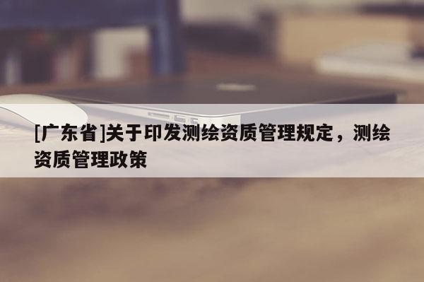 [广东省]关于印发测绘资质管理规定，测绘资质管理政策