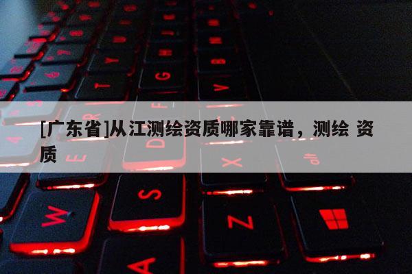 [广东省]从江测绘资质哪家靠谱，测绘 资质