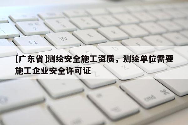 [广东省]测绘安全施工资质，测绘单位需要施工企业安全许可证