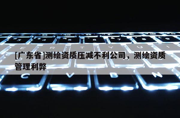 [广东省]测绘资质压减不利公司，测绘资质管理利弊