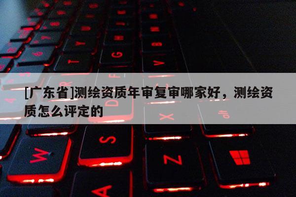 [广东省]测绘资质年审复审哪家好，测绘资质怎么评定的