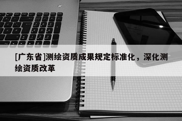 [广东省]测绘资质成果规定标准化，深化测绘资质改革
