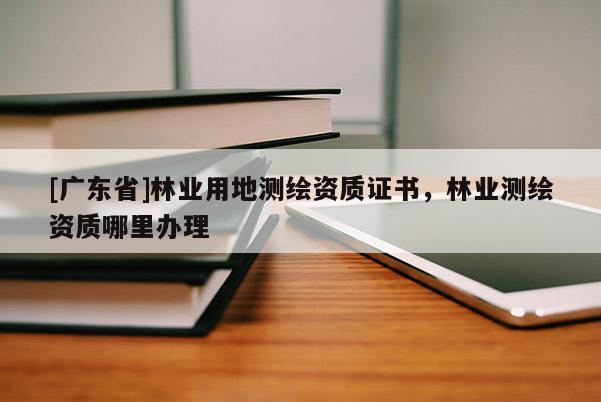 [广东省]林业用地测绘资质证书，林业测绘资质哪里办理