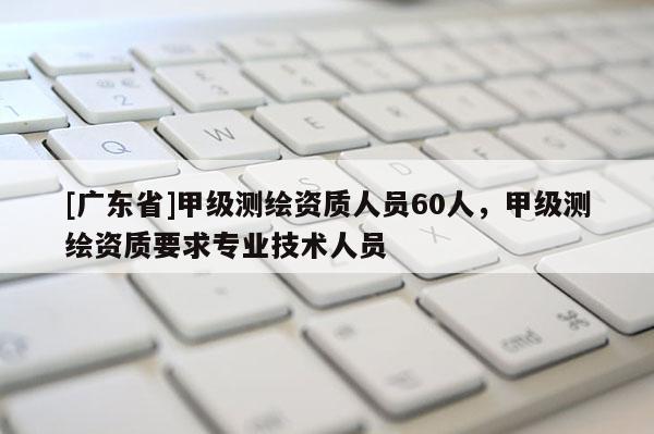 [广东省]甲级测绘资质人员60人，甲级测绘资质要求专业技术人员