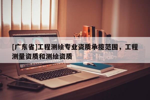 [广东省]工程测绘专业资质承揽范围，工程测量资质和测绘资质