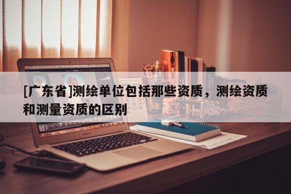 [广东省]测绘单位包括那些资质，测绘资质和测量资质的区别