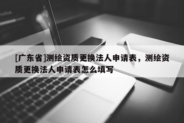 [广东省]测绘资质更换法人申请表，测绘资质更换法人申请表怎么填写