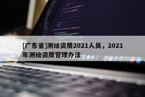 [广东省]测绘资质2021人员，2021年测绘资质管理办法