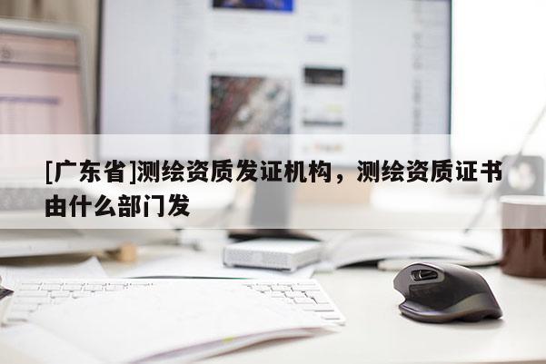 [广东省]测绘资质发证机构，测绘资质证书由什么部门发