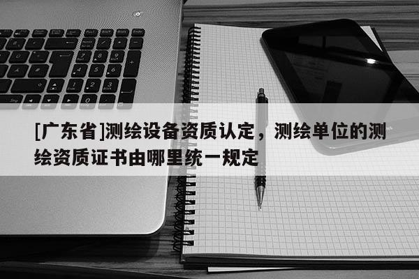 [广东省]测绘设备资质认定，测绘单位的测绘资质证书由哪里统一规定