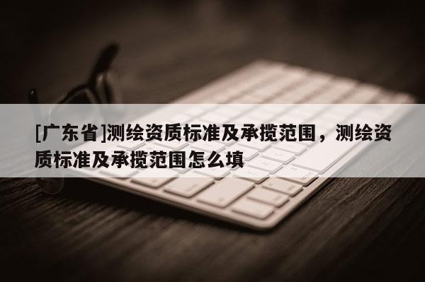 [广东省]测绘资质标准及承揽范围，测绘资质标准及承揽范围怎么填
