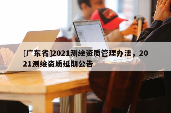 [广东省]2021测绘资质管理办法，2021测绘资质延期公告