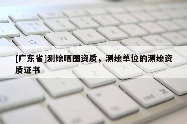 [广东省]测绘晒图资质，测绘单位的测绘资质证书