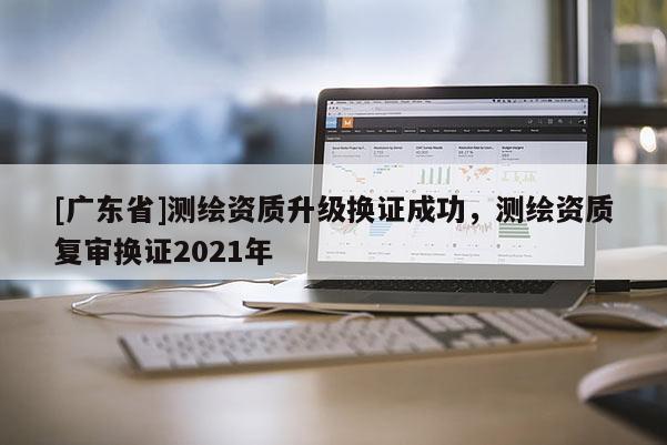 [广东省]测绘资质升级换证成功，测绘资质复审换证2021年