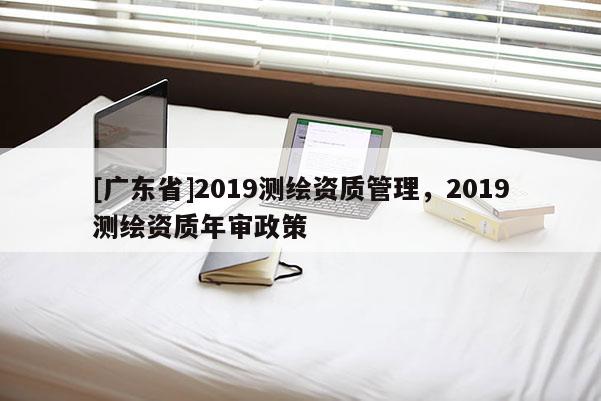 [广东省]2019测绘资质管理，2019测绘资质年审政策