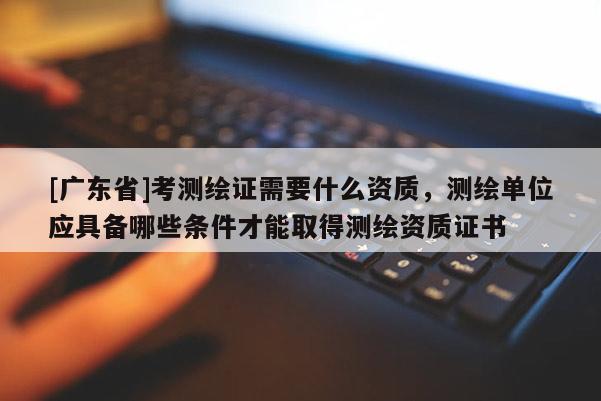 [广东省]考测绘证需要什么资质，测绘单位应具备哪些条件才能取得测绘资质证书