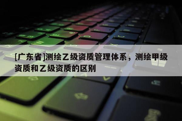 [广东省]测绘乙级资质管理体系，测绘甲级资质和乙级资质的区别