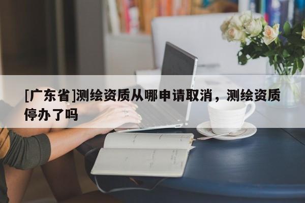 [广东省]测绘资质从哪申请取消，测绘资质停办了吗