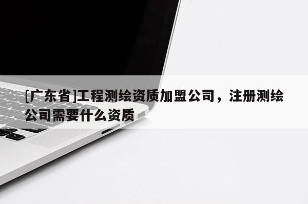 [广东省]工程测绘资质加盟公司，注册测绘公司需要什么资质