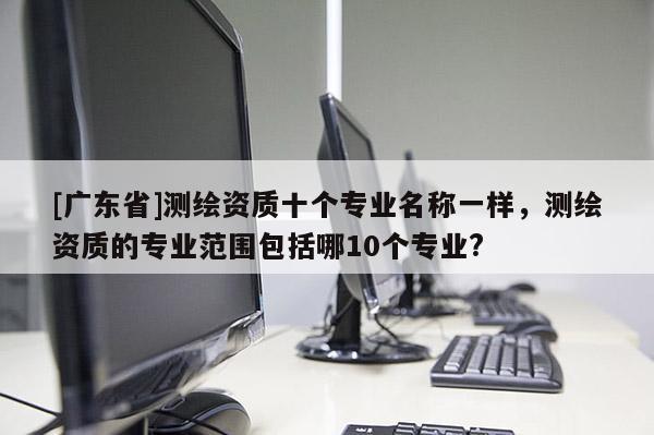 [广东省]测绘资质十个专业名称一样，测绘资质的专业范围包括哪10个专业?