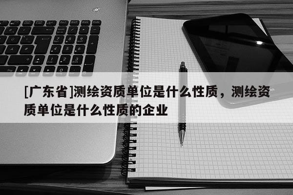 [广东省]测绘资质单位是什么性质，测绘资质单位是什么性质的企业