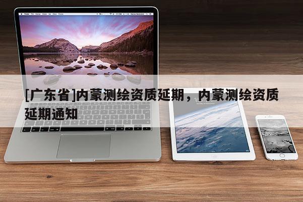 [广东省]内蒙测绘资质延期，内蒙测绘资质延期通知