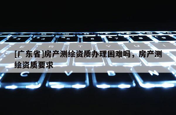 [广东省]房产测绘资质办理困难吗，房产测绘资质要求