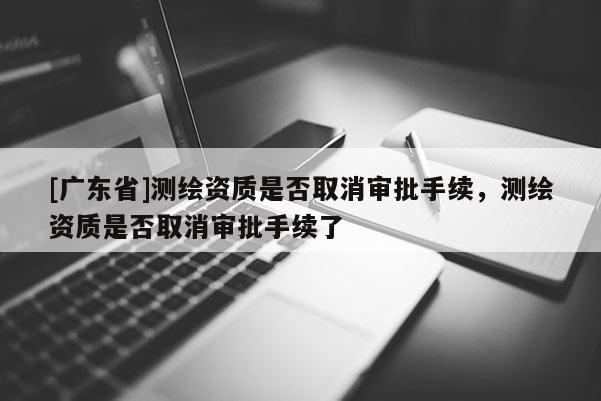 [广东省]测绘资质是否取消审批手续，测绘资质是否取消审批手续了