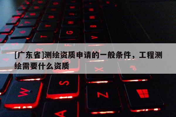 [广东省]测绘资质申请的一般条件，工程测绘需要什么资质