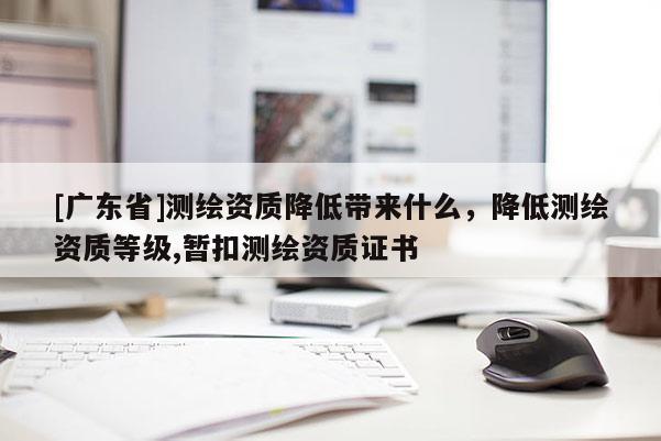 [广东省]测绘资质降低带来什么，降低测绘资质等级,暂扣测绘资质证书