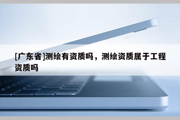 [广东省]测绘有资质吗，测绘资质属于工程资质吗