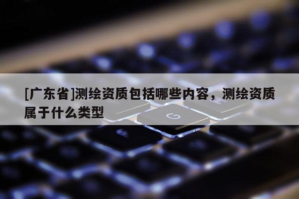 [广东省]测绘资质包括哪些内容，测绘资质属于什么类型