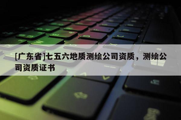 [广东省]七五六地质测绘公司资质，测绘公司资质证书