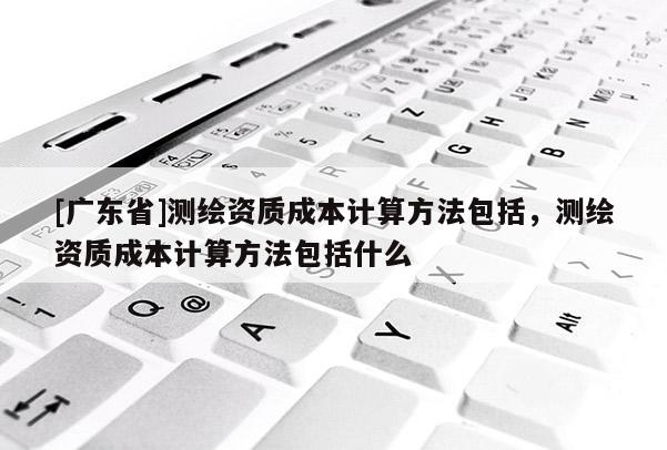 [广东省]测绘资质成本计算方法包括，测绘资质成本计算方法包括什么