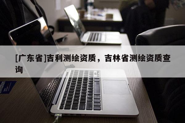 [广东省]吉利测绘资质，吉林省测绘资质查询