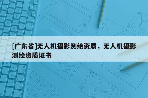 [广东省]无人机摄影测绘资质，无人机摄影测绘资质证书