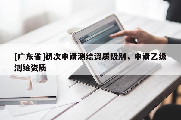 [广东省]初次申请测绘资质级别，申请乙级测绘资质