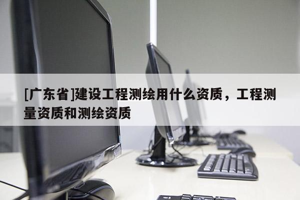 [广东省]建设工程测绘用什么资质，工程测量资质和测绘资质