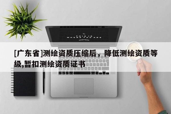 [广东省]测绘资质压缩后，降低测绘资质等级,暂扣测绘资质证书