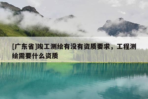 [广东省]竣工测绘有没有资质要求，工程测绘需要什么资质