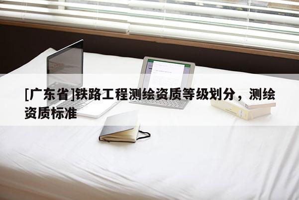 [广东省]铁路工程测绘资质等级划分，测绘资质标准