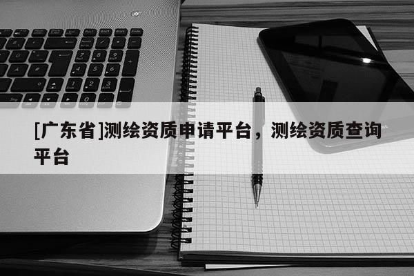 [广东省]测绘资质申请平台，测绘资质查询平台