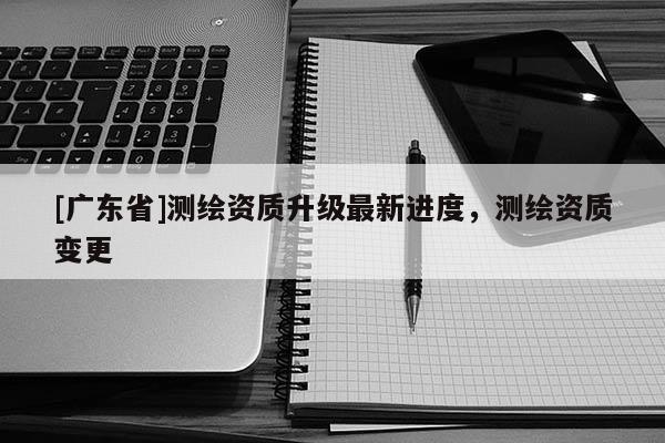 [广东省]测绘资质升级最新进度，测绘资质变更