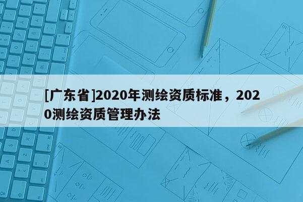 [广东省]2020年测绘资质标准，2020测绘资质管理办法