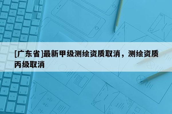 [广东省]最新甲级测绘资质取消，测绘资质丙级取消