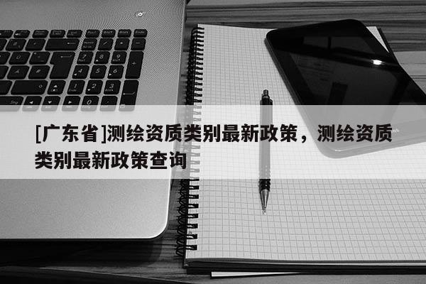 [广东省]测绘资质类别最新政策，测绘资质类别最新政策查询