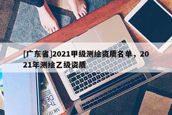 [广东省]2021甲级测绘资质名单，2021年测绘乙级资质