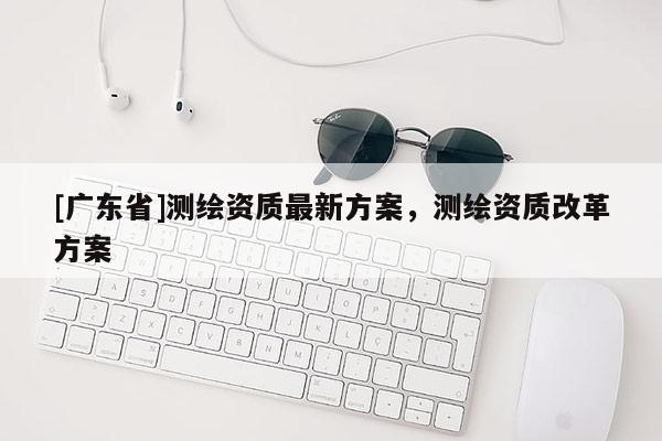 [广东省]测绘资质最新方案，测绘资质改革方案