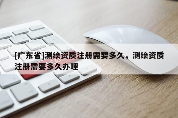[广东省]测绘资质注册需要多久，测绘资质注册需要多久办理